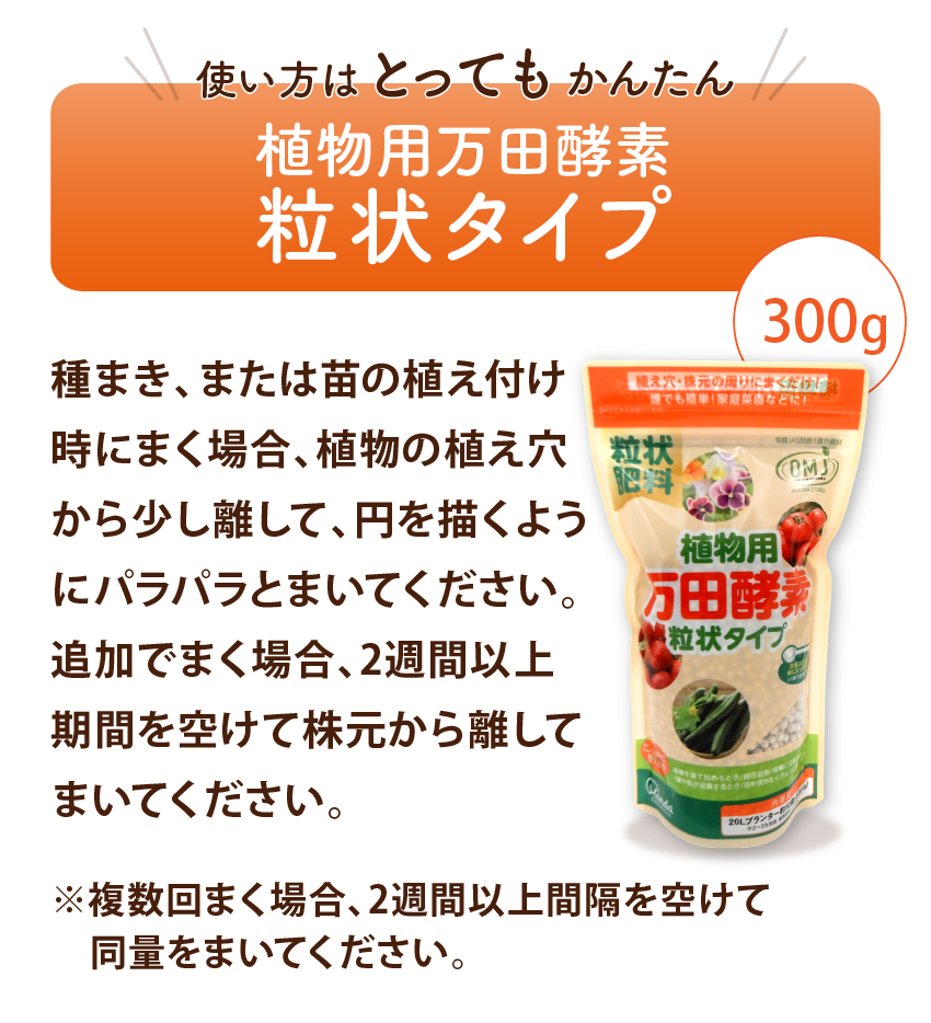 使い方はとってもかんたん 植物用万田酵素粒状タイプ 種まき、または苗の植え付け時にまく場合、植物の植え穴から少し離して、円を描くようにパラパラとまいてください。追加でまく場合、2週間以上期間を空けて株元から離してまいてください。